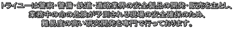 トライユーは警察・警備・鉄道・道路業界の安全製品の開発・販売を主とし、 業務中の命の危険が予測される現場の安全確保のため、 難易度の高い研究開発を専門で行っております。