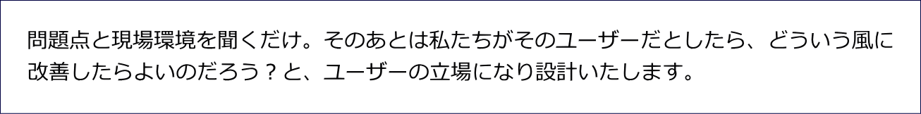 問題点と現場環境を聞くだけ。そのあとは私たちがそのユーザーだとしたら、どういう風に 改善したらよいのだろう？と、ユーザーの立場になり設計いたします。 